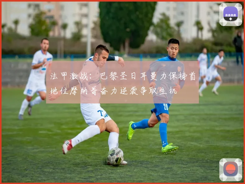 法甲激战：巴黎圣日耳曼力保榜首地位摩纳哥奋力逆袭争取生机