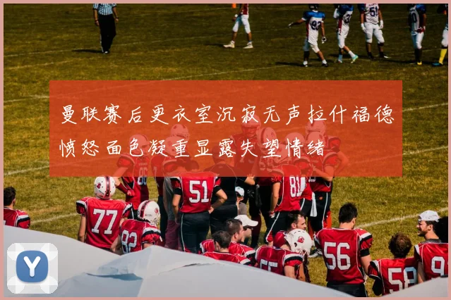 曼联赛后更衣室沉寂无声拉什福德愤怒面色凝重显露失望情绪