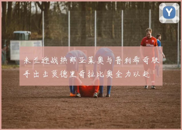 米兰迎战热那亚莱奥与普利希奇联手出击莫德里奇拉比奥全力以赴